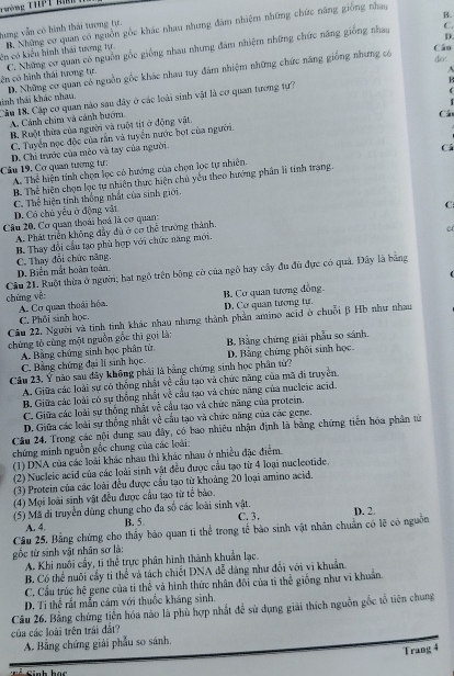 Nờ g t h
B.
hang vẫn có hình thái tương tự.
C.
ên có kiêu hình thái tương tự B. Những cơ quan có nguồn gốc khác nhau nhưng đâm nhiệm những chức năng giống nhay
D.
Câo
côn có hành thái tượng tự C. Những cơ quan có nguồn gốc giống nhau nhưng đâm nhiệm những chức năng giống nhay
sinh thái khác nhau. D. Những cơ quan có nguồn gốc khác nhau tuy đâm nhiệm những chức năng giống nhưng có
dci:
R
Cầu 18 Cặp cơ quan nào sau dây ở các loài sinh vật là cơ quan tương tự? A
A Cánh chim và cánh hướm
Cá
B. Ruột thừa của người và ruột tít ở động vật.
C. Tuyển nọc độc của rần và tuyển nước bọt của người.
Cu 19, Cơ quan tương tự: D. Chỉ trước của mêo và tay của người.
Cá
A. Thể hiện tinh chọn lọc có hướng của chọn lọc tự nhiên.
B. Thể hiện chọn lọc tự nhiên thực hiện chủ yêu theo hướng phần li tính trang.
C. Thể hiện tinh thống nhất của sinh giới.
C
D. Có chủ yểu ở động vật
Câu 20. Cơ quan thoái hoá là cơ quan:
A. Phát triển không đầy đủ ở có thể trưởng thành.
cí
B. Thay đổi cầu tạo phù hợp với chức năng mới.
C. Thay đổi chức năng.
D. Biến mắt hoàn toàn.
Câu 21. Ruột thừa ở người; hạt ngô trên bông cờ của ngô hay cây đu đu đực có quả. Đây là bằng
chùng về:
C. Phôi sinh học. B. Cơ quan tương đồng
A. Cơ quan thoái hóa. D. Cơ quan tương tự.
Câu 22. Người và tinh tinh khác nhau nhưng thành phần amino acid ở chuỗi β Hồ như nhau
chứng tò cùng một nguồn gỗc thī gọi là: B Bằng chứng giải phẫu so sánh.
A. Bảng chứng sinh bọc phân tử.
C. Bằng chứng đại lí sinh học. D. Bằng chúng phôi sinh học
Câu 23, Ý nào sau dây không phải là bằng chứng sinh học phân tứ?
A. Giữa các loài sư có thống nhất về cầu tạo và chức năng của mã đi truyền
B. Giữa các loài có sự thống nhất về cầu tạo và chức năng của nucleie acid.
C. Giữa các loài sự thống nhất về cầu tạo và chức năng của protein.
D. Giữa các loài sự thống nhất về cầu tạo và chức năng của các gene.
Câu 24. Trong các nội dung sau đây, có bao nhiêu nhận định là bằng chứng tiên hóa phân từ
chứng minh nguồn gỗc chung của các loài:
(1) DNA của các loài khác nhau thì khác nhau ở nhiều đặc điểm.
(2) Nucleic acid của các loài sinh vật đều được cầu tạo từ 4 loại nucleotide.
(3) Protein của các loài đều được cầu tạo từ khoảng 20 loại amino acid,
(4) Mọi loài sinh vật đều được cầu tạo từ tế bào.
(5) Mã di truyền dùng chung cho đa số các loài sinh vật. C. 3, D. 2.
A. 4.
B. 5.
Câu 25. Bằng chứng cho thấy bảo quan ti thể trong tế bào sinh vật nhân chuẩn có lệ có nguồn
gốc từ sinh vật nhân sơ là:
A. Khi nuôi cầy, ti thể trực phân hình thành khuẩn lạc.
B Có thể nuôi cầy ti thể và tách chiết DNA đễ dàng như đổi với vi khuẩn
C. Cầu trúc hệ gene của ti thể và hình thức nhân đổi của tì thể giống như vi khuẩn.
D. Ti thể rất mẫn cảm với thuốc kháng sinh.
Câu 26. Bằng chứng tiền hóa nào là phù hợp nhất đề sử dụng giải thích nguồn gốc tổ tiên chung
của các loài trên trái đất?
A. Bằng chứng giải phẫu so sánh.
Trang 4
Finh học