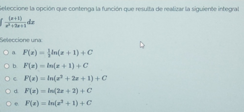 Seleccione la opción que contenga la función que resulta de realizar la siguiente integral
∈t  ((x+1))/x^2+2x+1 dx
Seleccione una:
a. F(x)= 1/2 ln (x+1)+C
b. F(x)=ln (x+1)+C
C. F(x)=ln (x^2+2x+1)+C
d. F(x)=ln (2x+2)+C
e. F(x)=ln (x^2+1)+C