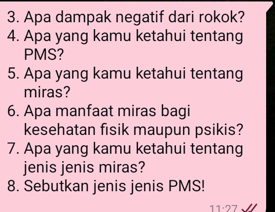 Apa dampak negatif dari rokok? 
4. Apa yang kamu ketahui tentang 
PMS? 
5. Apa yang kamu ketahui tentang 
miras? 
6. Apa manfaat miras bagi 
kesehatan fisik maupun psikis? 
7. Apa yang kamu ketahui tentang 
jenis jenis miras? 
8. Sebutkan jenis jenis PMS! 
11·27 √