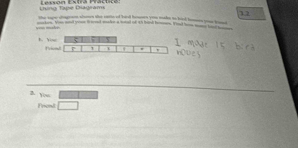 Lesson Extrá Practice: 
Using Tape Diagrams 
32 
the tape diagram shows the vario of bad houses you make to bird hmuses your frimd . 
makes. You and your friend make a total of 45 bird houses. Find hus many hird houses 
you make. 
1、 Yo 
Frie 
You: □ 
Friend: □  1/2 a^2= 3/2 m^2
