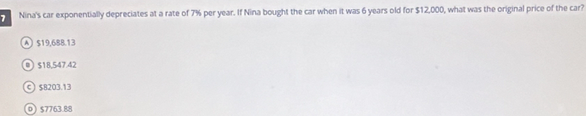 > Nina's car exponentially depreciates at a rate of 7% per year. If Nina bought the car when it was 6 years old for $12,000, what was the original price of the car?
A $19,688.13
$18,547.42
c $8203.13
D $7763.88