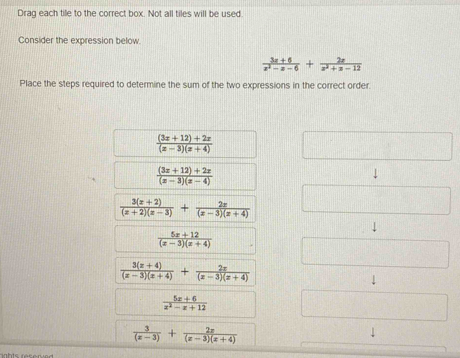 Drag each tile to the correct box. Not all tiles will be used
Consider the expression below.
 (3x+6)/x^2-x-6 + 2x/x^2+x-12 
Place the steps required to determine the sum of the two expressions in the correct order.
 ((3x+12)+2x)/(x-3)(x+4) 
 ((3x+12)+2x)/(x-3)(x-4) 
 (3(x+2))/(x+2)(x-3) + 2x/(x-3)(x+4) 
 (5x+12)/(x-3)(x+4) 
 (3(x+4))/(x-3)(x+4) + 2x/(x-3)(x+4) 
 (5x+6)/x^2-x+12 
 3/(x-3) + 2x/(x-3)(x+4) 