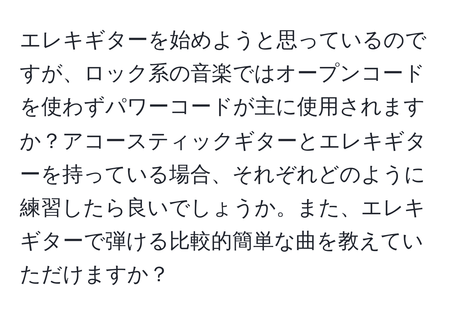 エレキギターを始めようと思っているのですが、ロック系の音楽ではオープンコードを使わずパワーコードが主に使用されますか？アコースティックギターとエレキギターを持っている場合、それぞれどのように練習したら良いでしょうか。また、エレキギターで弾ける比較的簡単な曲を教えていただけますか？