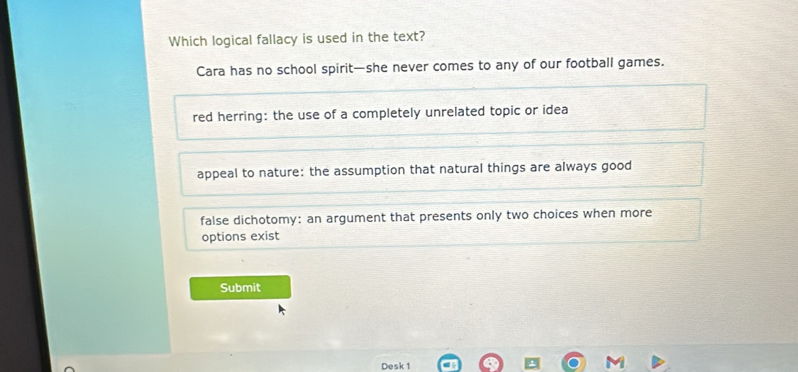 Which logical fallacy is used in the text?
Cara has no school spirit—she never comes to any of our football games.
red herring: the use of a completely unrelated topic or idea
appeal to nature: the assumption that natural things are always good
false dichotomy: an argument that presents only two choices when more
options exist
Submit
Desk 1