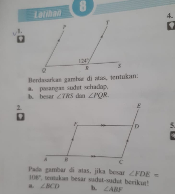 Latihan 8
4.
a
1.
Berdasarkan gambar di atas, tentukan:
a. pasangan sudut sehadap,
b. besar ∠ TRS dan ∠ PQR.
2.
0
5.
Pada gambar di atas, jika besar ∠ FDE=
108° , tentukan besar sudut-sudut berikut!
a, ∠ BCD
b. ∠ ABF