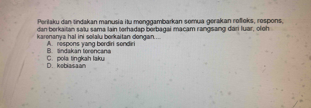 Perilaku dan tindakan manusia itu menggambarkan semua gerakan refleks, respons,
dan berkaitan satu sama lain terhadap berbagai macam rangsang dari luar, oleh
karenanya hal ini selalu berkaitan dengan....
A. respons yang berdiri sendiri
B. tindakan terencana
C. pola tingkah laku
D. kebiasaan