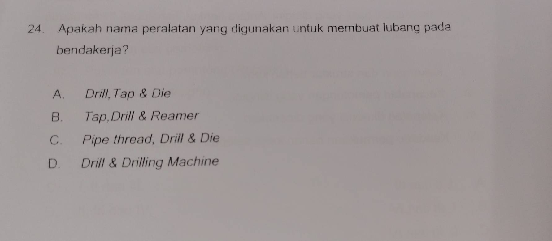 Apakah nama peralatan yang digunakan untuk membuat lubang pada
bendakerja?
A. Drill,Tap & Die
B. Tap,Drill & Reamer
C. Pipe thread, Drill & Die
D. Drill & Drilling Machine