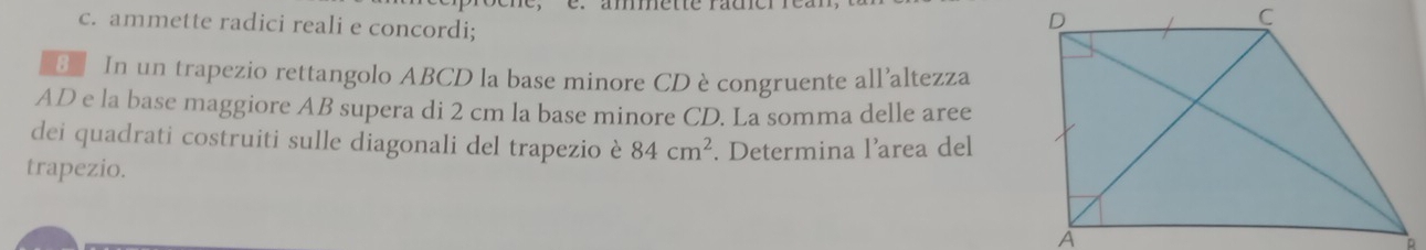 ammette radici reali e concordi; 
E In un trapezio rettangolo ABCD la base minore CDècongruente all'altezza
AD e la base maggiore AB supera di 2 cm la base minore CD. La somma delle aree 
dei quadrati costruiti sulle diagonali del trapezio è 84cm^2
trapezio. . Determina l’area del