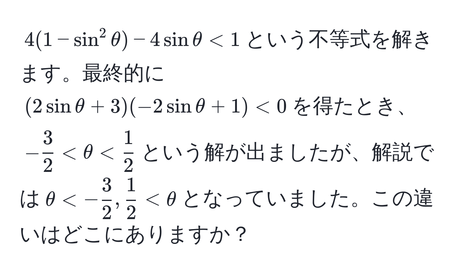 $4(1 - sin^(2 θ) - 4sin θ < 1$という不等式を解きます。最終的に$(2sin θ + 3)(-2sin θ + 1) < 0$を得たとき、$-frac3)2 < θ <  1/2 $という解が出ましたが、解説では$θ < - 3/2 ,  1/2  < θ$となっていました。この違いはどこにありますか？