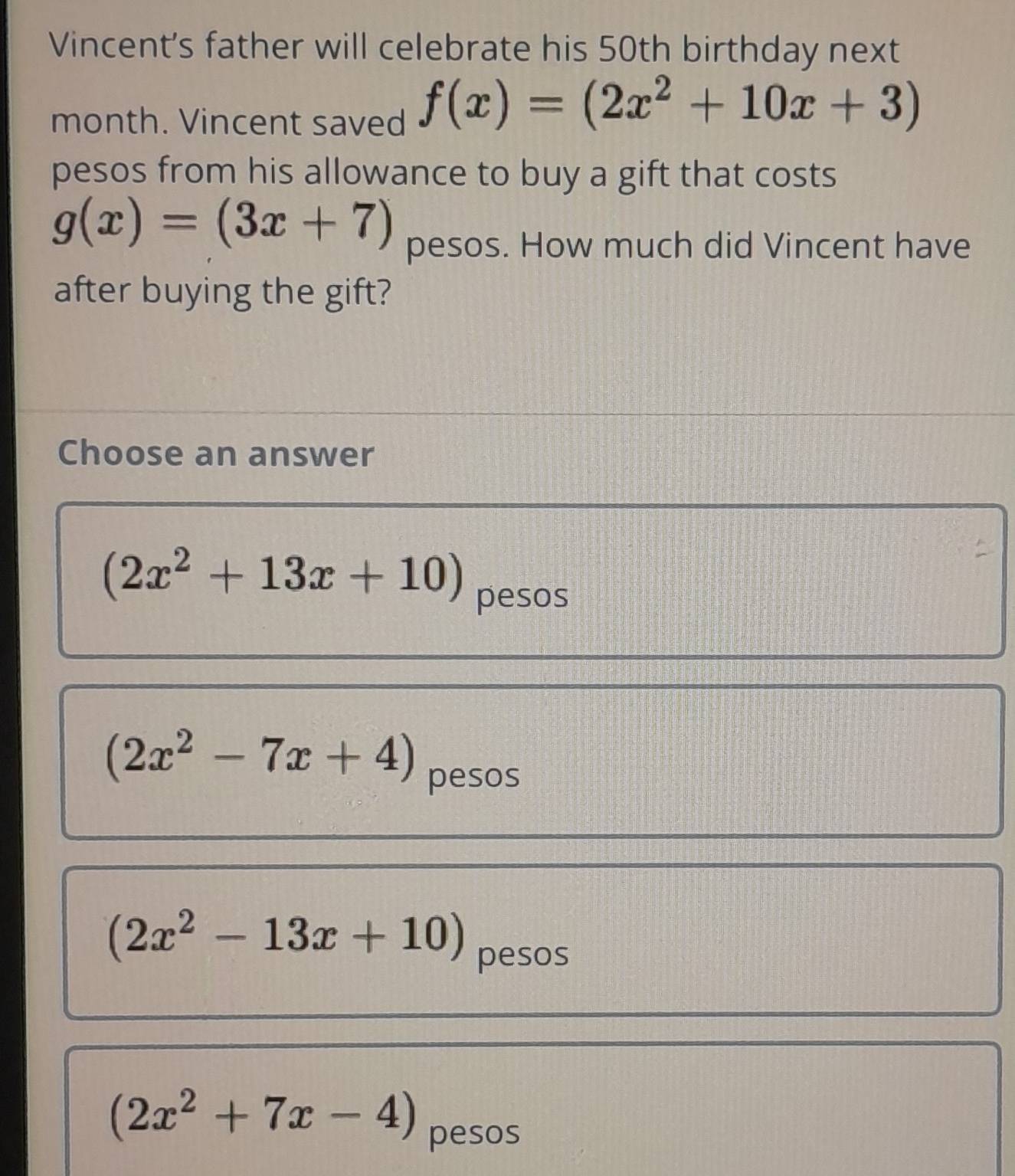 Vincent's father will celebrate his 50th birthday next
month. Vincent saved f(x)=(2x^2+10x+3)
pesos from his allowance to buy a gift that costs
g(x)=(3x+7)
pesos. How much did Vincent have
after buying the gift?
Choose an answer
(2x^2+13x+10)
pesos
(2x^2-7x+4) pesos
(2x^2-13x+10)
pesos
(2x^2+7x-4) pesos