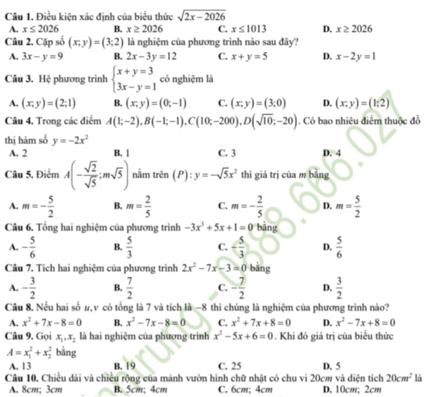 Điều kiện xác định của biểu thức sqrt(2x-2026)
A. x≤ 2026 B. x≥ 2026 C. x≤ 1013 D. x≥ 2026
Câu 2. Cặp số (x;y)=(3;2) là nghiệm của phương trình nào sau đây?
A. 3x-y=9 B. 2x-3y=12 C. x+y=5 D. x-2y=1
Câu 3. Hệ phương trình beginarrayl x+y=3 3x-y=1endarray. có nghiệm là
A. (x;y)=(2;1) B. (x;y)=(0;-1) C. (x;y)=(3;0) D. (x;y)=(1;2)
Câu 4. Trong các điểm A(1;-2),B(-1;-1),C(10;-200),D(sqrt(10);-20). Có bao nhiêu điểm thuộc đồ
thị hàm số y=-2x^2
A. 2 B. 1 C. 3 D. 4
Câu 5. Điểm A(- sqrt(2)/sqrt(5) ;msqrt(5)) nằm trên (P):y=-sqrt(5)x^2 thì giá trị của m bằng
A. m=- 5/2  m= 2/5  m=- 2/5  m= 5/2 
B.
C.
D.
Câu 6. Tổng hai nghiệm của phương trình -3x^3+5x+1=0 bằng
A. - 5/6   5/3  - 5/3  D.  5/6 
B.
C.
Câu 7. Tích hai nghiệm của phương trình 2x^2-7x-3=0 bǎng
A. - 3/2   7/2  C. - 7/2  D.  3/2 
B.
Câu 8. Nếu hai số #,v có tổng là 7 và tích là −8 thì chúng là nghiệm của phương trình nào?
A. x^2+7x-8=0 B. x^2-7x-8=0 C. x^2+7x+8=0 D. x^2-7x+8=0
Câu 9. Gọi x_1,x_2 là hai nghiệm của phương trình x^2-5x+6=0. Khi đó giá trị của biểu thức
A=x_1^(2+x_2^2 bằng
A. 13 B. 19 C. 25 D. 5
Câu 10. Chiều dài và chiều rộng của mảnh vườn hình chữ nhật có chu vi 20cm và diện tích 20cm^2) là
A. 8cm; 3cm B. 5cm; 4cm C. 6cm; 4cm D. 10cm; 2cm