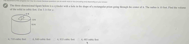 The movment of the progness bor mey be uneven because quesitions can be worth more or less fincluding rere) depending on your answer
) The three-dimensional figure below is a cylinder with a bole in the shape of a rectangular prism going through the center of it. The radius is 10 feet. Find the volume
of the solid in cubic feet. Use 3.14 for π.
4, 710 cubic feet 6, 840 cubic feet 4, 935 cubic feet 4, 485 cubic feet