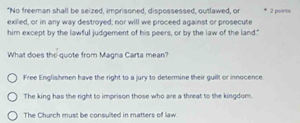 “No freeman shall be seized, imprisoned, dispossessed, outlawed, or 2 points
exiled, or in any way destroyed; nor will we proceed against or prosecute
him except by the lawful judgement of his peers, or by the law of the land."
What does the quote from Magna Carta mean?
Free Englishmen have the right to a jury to determine their guilt or innocence.
The king has the right to imprison those who are a threat to the kingdom.
The Church must be consulted in matters of law.