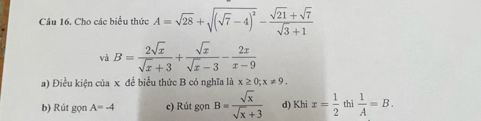 Cho các biểu thức A=sqrt(28)+sqrt((sqrt 7)-4)^2- (sqrt(21)+sqrt(7))/sqrt(3)+1 
và B= 2sqrt(x)/sqrt(x)+3 + sqrt(x)/sqrt(x)-3 - 2x/x-9 
a) Điều kiện của x đề biểu thức B có nghĩa là x≥ 0; x!= 9.
b) Rút gọn A=-4 c) Rút gọn B= sqrt(x)/sqrt(x)+3  d) Khi x= 1/2  thì  1/A =B.