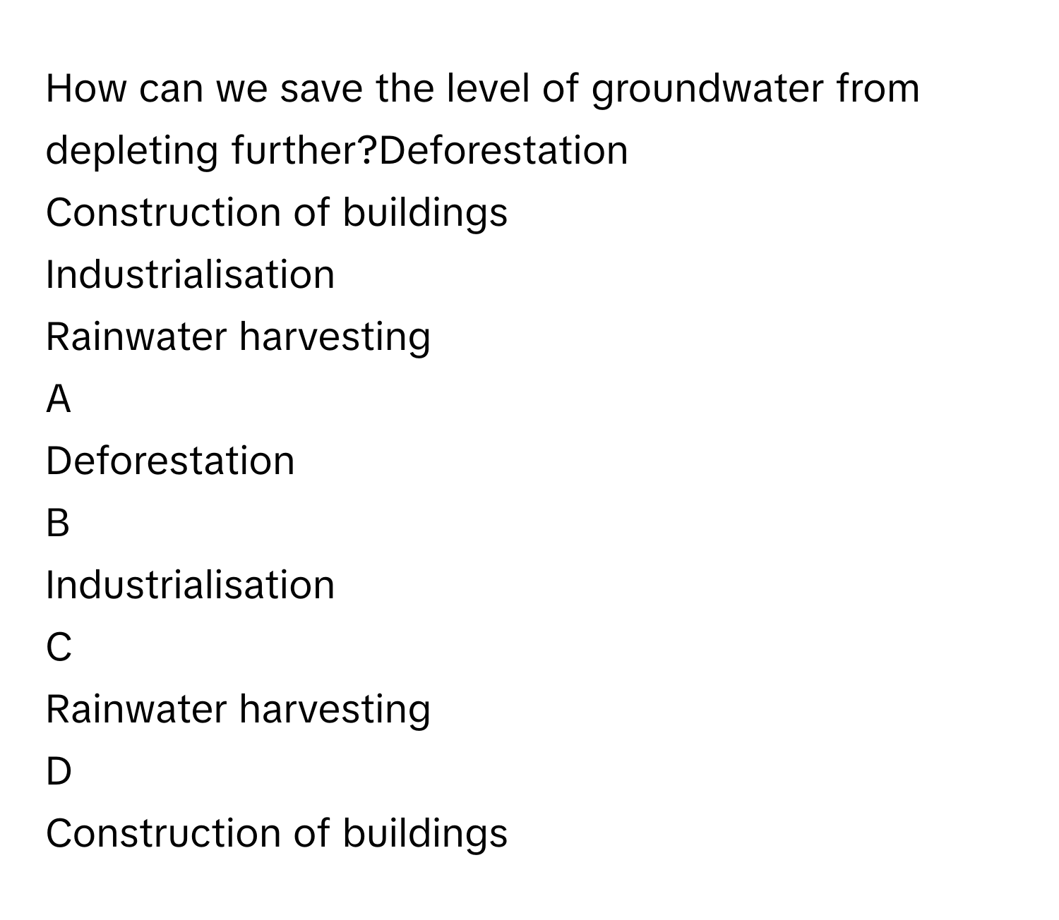 How can we save the level of groundwater from depleting further?Deforestation
Construction of buildings
Industrialisation
Rainwater harvesting

A  
Deforestation 


B  
Industrialisation 


C  
Rainwater harvesting 


D  
Construction of buildings