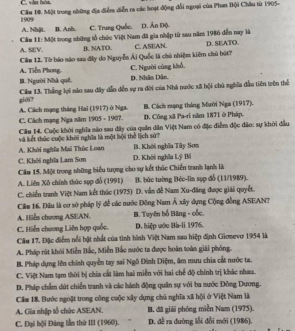 C. văn hóa.
Câu 10. Một trong những địa diểm diễn ra các hoạt động đối ngoại của Phan Bội Châu từ 1905-
1909
A. Nhật. B. Anh. C. Trung Quốc. D. Ấn Độ.
Câu 11: Một trong những tổ chức Việt Nam đã gia nhập từ sau năm 1986 đến nay là
A. SEV. B. NATO. C. ASEAN. D. SEATO.
Câu 12. Tờ báo nào sau đây do Nguyễn Ái Quốc là chủ nhiệm kiêm chủ bút?
A. Tiền Phong. C. Người cùng khổ.
B. Người Nhà quê. D. Nhân Dân.
Câu 13. Thắng lợi nào sau đây dẫn đến sự ra đời của Nhà nước xã hội chủ nghĩa đầu tiên trên thế
giới?
A. Cách mạng tháng Hai (1917) ở Nga. B. Cách mạng tháng Mười Nga (1917).
C. Cách mạng Nga năm 1905 - 1907. D. Công xã Pa-ri năm 1871 ở Pháp.
Câu 14. Cuộc khởi nghĩa nào sau đây của quân dân Việt Nam có đặc điểm độc đáo: sự khởi đầu
và kết thúc cuộc khởi nghĩa là một hội thể lịch sử?
A. Khởi nghĩa Mai Thúc Loan B. Khởi nghĩa Tây Sơn
C. Khởi nghĩa Lam Sơn D. Khởi nghĩa Lý Bí
Câu 15. Một trong những biểu tượng cho sự kết thúc Chiến tranh lạnh là
A. Liên Xô chính thức sụp đổ (1991) B. bức tường Béc-lin sụp đổ (11/1989).
C. chiến tranh Việt Nam kết thúc (1975) D. vấn đề Nam Xu-đăng được giải quyết.
Câu 16. Đâu là cơ sở pháp lý để các nước Đông Nam Á xây dựng Cộng đồng ASEAN?
A. Hiến chương ASEAN. B. Tuyên bố Băng - cốc.
C. Hiến chương Liên hợp quốc. D. hiệp ước Ba-li 1976.
Câu 17. Đặc điểm nổi bật nhất của tình hình Việt Nam sau hiệp định Giơnevơ 1954 là
A. Pháp rút khỏi Miền Bắc, Miền Bắc nước ta được hoàn toàn giải phóng.
B. Pháp dựng lên chính quyền tay sai Ngô Đình Diệm, âm mưu chia cắt nước ta.
C. Việt Nam tạm thời bị chia cắt làm hai miền với hai chế độ chính trị khác nhau.
D. Pháp chấm dứt chiến tranh và các hành động quân sự với ba nước Đông Dương.
Câu 18. Bước ngoặt trong công cuộc xây dựng chủ nghĩa xã hội ở Việt Nam là
A. Gia nhập tổ chức ASEAN. B. đã giải phóng miền Nam (1975).
C. Đại hội Đảng lần thứ III (1960). D. đề ra đường lối đổi mới (1986).