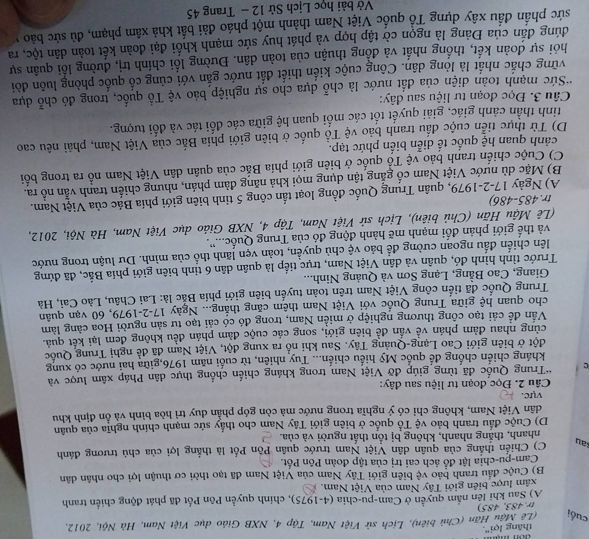 đon mạn
thăng lợi".
cuối  (Lê Mậu Hãn (Chủ biên), Lịch sử Việt Nam, Tập 4, NXB Giáo dục Việt Nam, Hà Nội, 2012,
tr.483, 485)
A) Sau khi lên nắm quyền ở Cam-pu-chia (4-1975), chính quyền Pôn Pốt đã phát động chiến tranh
xâm lược biên giới Tây Nam của Việt Nam.
B) Cuộc đầu tranh bảo vệ biên giới Tây Nam của Việt Nam đã tạo thời cơ thuận lợi cho nhân dân
Cam-pu-chia lật đồ ách cai trị của tập đoàn Pôn Pốt.
sau C) Chiến thắng của quân dân Việt Nam trước quân Pôn Pốt là thắng lợi của chủ trương đánh
nhanh, thắng nhanh, không bị tổn thất người và của.
D) Cuộc đấu tranh bảo vệ Tổ quốc ở biên giới Tây Nam cho thấy sức mạnh chính nghĩa của quân
dân Việt Nam, không chi có ý nghĩa trong nước mà còn góp phẫn duy trì hòa bình và ổn định khu
vực.
Câu 2. Đọc đoạn tư liệu sau đây:
C *Trung Quốc đã từng giúp đỡ Việt Nam trong kháng chiến chống thực dân Pháp xâm lược và
kháng chiến chống đế quốc Mỹ hiếu chiến... Tuy nhiên, từ cuối năm 1976,giữa hai nước có xung
đột ở biên giới Cao Lạng-Quảng Tây. Sau khi nổ ra xung đột, Việt Nam đã đề nghị Trung Quốc
cùng nhau đàm phán về vấn đề biên giới, song các cuộc đàm phán đều không đem lại kết quả.
Vấn để cải tạo công thương nghiệp ở miền Nam, trong đó có cải tạo tư sản người Hoa càng làm
cho quan hệ giữa Trung Quốc với Việt Nam thêm căng thắng... Ngày 17-2-1979, 60 vạn quân
Trung Quốc đã tiến công Việt Nam trên toàn tuyến biên giới phía Bắc là: Lai Châu, Lào Cai, Hà
Giang, Cao Bằng, Lạng Sơn và Quảng Ninh...
Trước tình hình đó, quân và dân Việt Nam, trực tiếp là quân dân 6 tỉnh biên giới phía Bắc, đã đứng
lên chiến đấu ngoan cường để bảo vệ chủ quyền, toàn vẹn lãnh thổ của mình. Du luận trong nước
và thế giới phản đối mạnh mẽ hành động đó của Trung Quốc....
(Lê Mậu Hãn (Chủ biên), Lịch sử Việt Nam, Tập 4, NXB Giáo dục Việt Nam, Hà Nội, 2012,
tr.485-486)
A) Ngày 17-2-1979, quân Trung Quốc đồng loạt tấn công 5 tinh biên giới phía Bác của Việt Nam.
B) Mặc dù nước Việt Nam cố gắng tận dụng mọi khả năng đàm phán, nhưng chiến tranh vẫn nổ ra.
C) Cuộc chiến tranh bảo vệ Tổ quốc ở biên giới phía Bắc của quân dân Việt Nam nổ ra trong bối
cảnh quan hệ quốc tế diễn biến phức tạp.
D) Từ thực tiễn cuộc đấu tranh bảo vệ Tổ quốc ở biên giới phía Bắc của Việt Nam, phải nêu cao
tinh thần cảnh giác, giải quyết tốt các mối quan hệ giữa các đối tác và đối tượng.
Câu 3. Đọc đoạn tư liệu sau đây:
*Sức mạnh toàn diện của đất nước là chỗ dựa cho sự nghiệp bảo vệ Tổ quốc, trong đó chỗ dựa
vững chắc nhất là lòng dân. Công cuộc kiến thiết đất nước gắn với củng cố quốc phòng luôn đòi
hỏi sự đoàn kết, thống nhất và đồng thuận của toàn dân. Đường lối chính trị, đường lồi quân sự
đúng đắn của Đảng là ngọn cờ tập hợp và phát huy sức mạnh khối đại đoàn kết toàn dân tộc, ra
sức phần đầu xây dựng Tổ quốc Việt Nam thành một pháo đài bất khả xâm phạm, đủ sức bảo v
Vở bài học Lịch Sử 12 - Trang 45