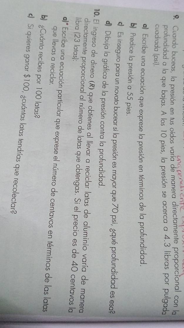 Cuando buceas, la presión en tus oídos varía de manera directamente proporcional con la 
profundidad a la que bajas. A los 10 pies, la presión se acerca a 4.3 libras por pulgada 
cuadrada (psi). 
) Escribe una ecuación que exprese la presión en términos de la profundidad. 
b) Predice la presión a 55 pies. 
c Es inseguro para un novato bucear si la presión es mayor que 70 psi, ¿qué profundidad es esa? 
d) Dibuja la gráfica de la presión contra la profundidad. 
10. El ingreso de dinero (R) que obtienes al llevar a reciclar latas de aluminio varía de manera 
directamente proporcional al número de latas que obtengas. Si el precio es de 40 centavos la 
libra (23 latas): 
a)* Escribe una ecuación particular que exprese el número de centavos en términos de las latas 
que llevas a reciclar. 
b) Cuánto recibes por 100 latas? 
Si quieres ganar $100, ¿cuántas latas tendrías que recolectar?