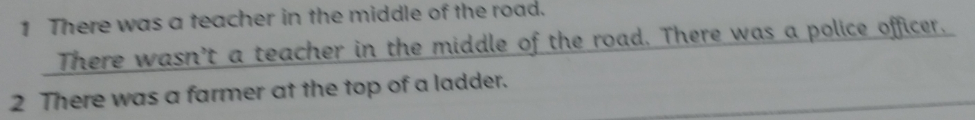 There was a teacher in the middle of the road. 
. There wasn’t a teacher in the middle of the road. There was a police officer. 
2 There was a farmer at the top of a ladder.