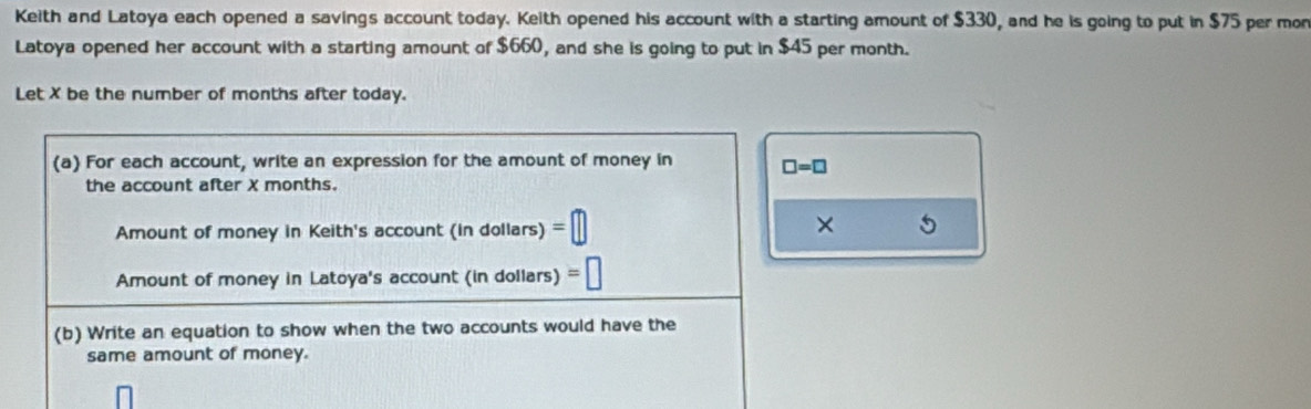 Keith and Latoya each opened a savings account today. Keith opened his account with a starting amount of $330, and he is going to put in $75 per mon
Latoya opened her account with a starting amount of $660, and she is going to put in $45 per month.
Let X be the number of months after today.
× 9