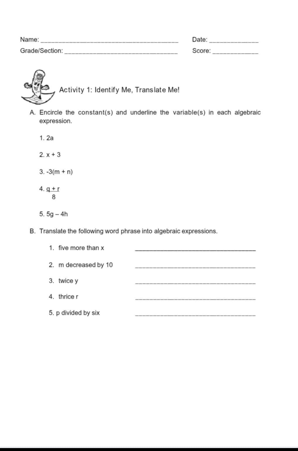 Name:_ Date:_ 
Grade/Section: _Score:_ 
Activity 1: Identify Me, Translate Me! 
A. Encircle the constant(s) and underline the variable(s) in each algebraic 
expression. 
1. 2a
2. x+3
3. -3(m+n)
4.  (q+r)/8 
5. 5g-4h
B. Translate the following word phrase into algebraic expressions. 
1. five more than x _ 
2. m decreased by 10 _ 
3. twice y
_ 
4. thrice r
_ 
5. p divided by six_