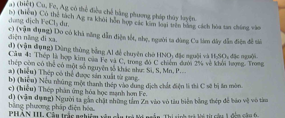 (biết) Cu, Fe, Ag có thể điều chế bằng phương pháp thủy luyện, 
b) (hiểu) Có thể tách Ag ra khỏi hỗn hợp các kim loại trên bằng cách hòa tan chúng vào 
dung dịch FeCl₃ dư. 
c) (vận dụng) Do có khả năng dẫn điện tốt, nhẹ, người ta dùng Cu làm dây dẫn điện đề tải 
điện năng đi xa. 
d) (vận dụng) Dùng thùng bằng Al để chuyên chở HNO₃ đặc nguội và H_2SO_4 đặc nguội. 
Câu 4: Thép là hợp kim của Fe và C, trong đó C chiếm dưới 2% về khối lượng. Trong 
thép còn có thể có một số nguyên tố khác như: Si, S, Mn, P... 
a) (hiểu) Thép có thể được sản xuất từ gang. 
b) (hiểu) Nếu nhúng một thanh thép vào dung dịch chất điện li thì C sẽ bị ăn mòn. 
c) (hiểu) Thép phản ứng hóa học mạnh hợn Fe. 
d) (vận dụng) Người ta gắn chặt những tấm Zn vào vỏ tàu biển bằng thép để bảo vệ vỏ tàu 
bằng phương pháp điện hóa. 
PHAN III. Câu trắc nghiệm yêu cầu trở lời ngắn. Thí sinh trả lời từ câu 1 đến câu 6.