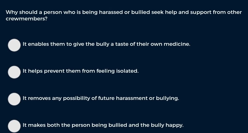 Why should a person who is being harassed or bullied seek help and support from other
crewmembers?
It enables them to give the bully a taste of their own medicine.
It helps prevent them from feeling isolated.
It removes any possibility of future harassment or bullying.
It makes both the person being bullied and the bully happy.