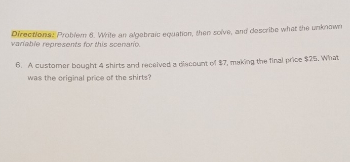 Directions: Problem 6. Write an algebraic equation, then solve, and describe what the unknown 
variable represents for this scenario. 
6. A customer bought 4 shirts and received a discount of $7, making the final price $25. What 
was the original price of the shirts?