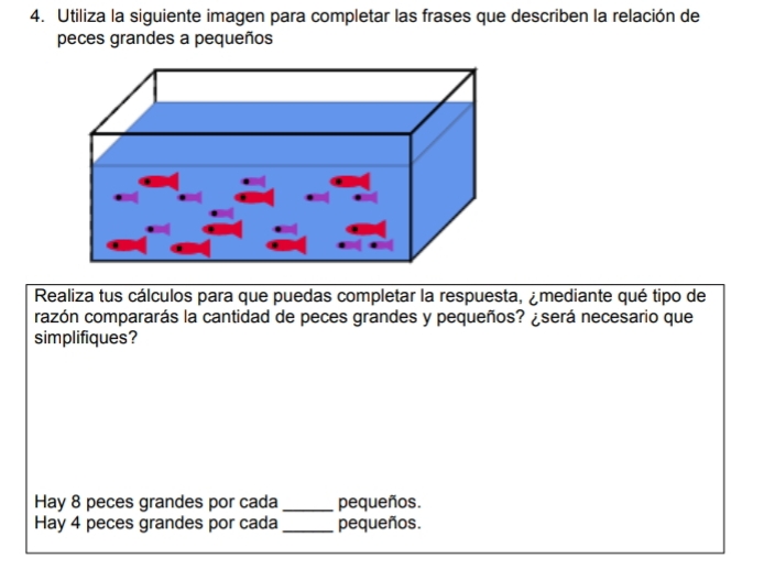 Utiliza la siguiente imagen para completar las frases que describen la relación de 
peces grandes a pequeños 
Realiza tus cálculos para que puedas completar la respuesta, ¿mediante qué tipo de 
razón compararás la cantidad de peces grandes y pequeños? ¿será necesario que 
simplifiques? 
Hay 8 peces grandes por cada_ pequeños. 
Hay 4 peces grandes por cada _pequeños.