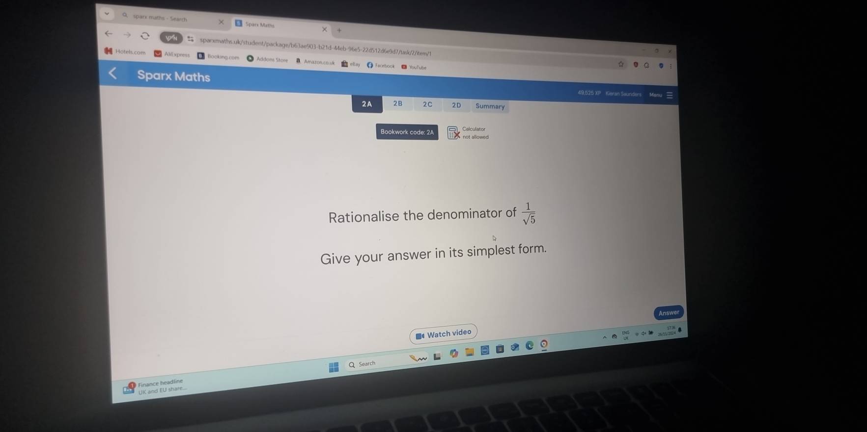 sparx maths - Search Sparx Maths 
sparxmaths.uk/student/package/b63ae903-b21d-44eb-96e5-22d512d6e9d7/task/2/item/1 
AliExpress Booking com Addons Store Amazon co ul ● Facebook ● YouTube 
Sparx Maths 
49,525 XP Kieran Sourders 
2A 2B 2C 2D Summary 
Calculator 
Bookwork code: 2A not allowed 
Rationalise the denominator of  1/sqrt(5) 
Give your answer in its simplest form. 
■ Watch video 
Q Search 
UK and EU share... Finance headline