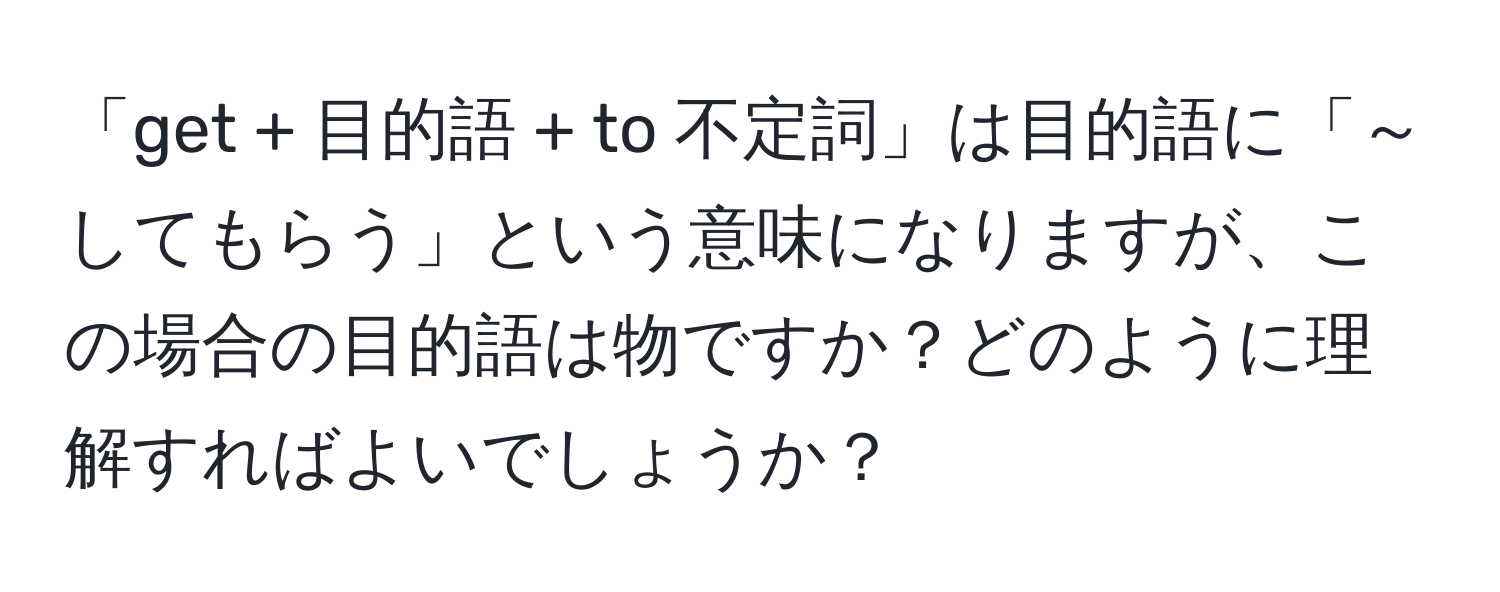 「get + 目的語 + to 不定詞」は目的語に「～してもらう」という意味になりますが、この場合の目的語は物ですか？どのように理解すればよいでしょうか？