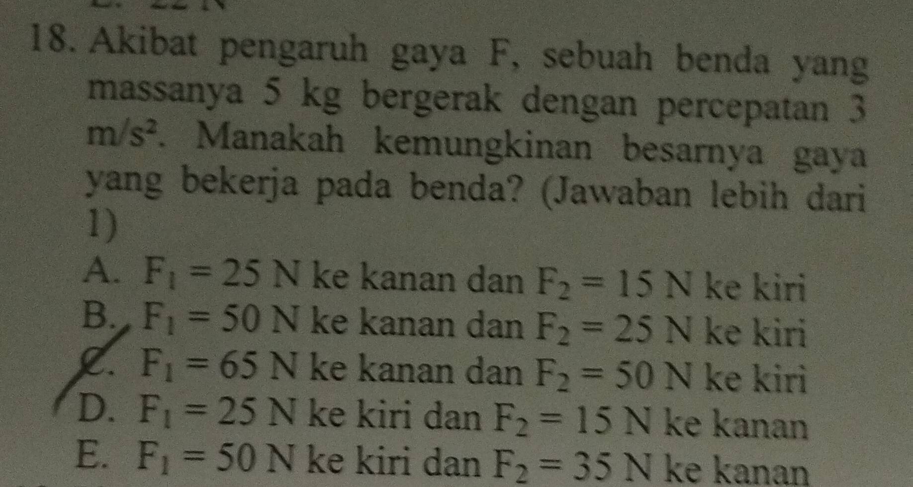 Akibat pengaruh gaya F, sebuah benda yang
massanya 5 kg bergerak dengan percepatan 3
m/s^2. Manakah kemungkinan besarnya gaya
yang bekerja pada benda? (Jawaban lebih dari
1)
A. F_1=25N ke kanan dan F_2=15N ke kiri
B. F_1=50N ke kanan dan F_2=25N ke kiri
F_1=65N ke kanan dan F_2=50N ke kiri
D. F_1=25N ke kiri dan F_2=15N ke kanan
E. F_1=50N ke kiri dan F_2=35N ke kanan