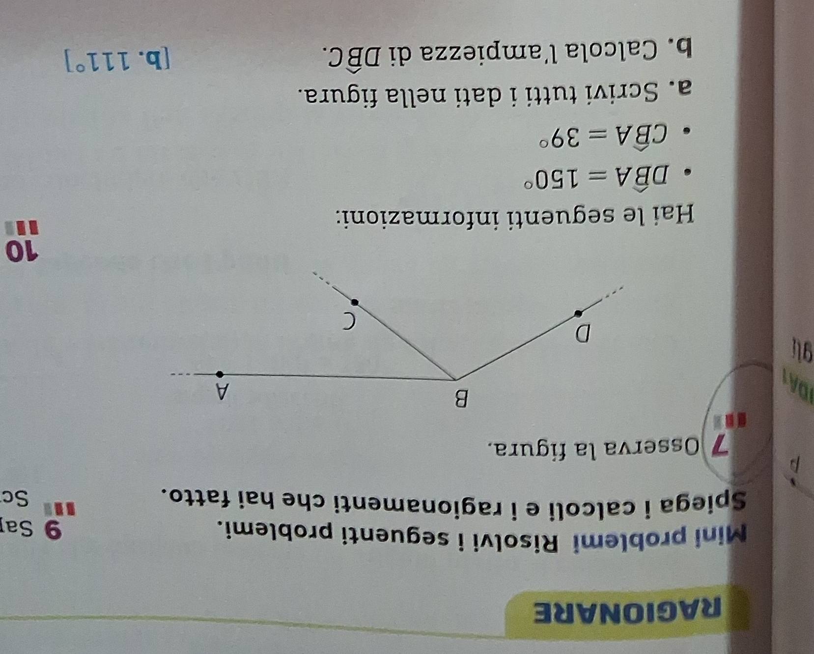 RAGIONARE 
Mini problemi Risolvi i seguenti problemi. 
9 Sap 
Spiega i calcoli e i ragionamenti che hai fatto. 
Sc 
p 
7 Osserva la figura. 
gli 
10 
Hai le seguenti informazioni:
Dwidehat BA=150°
Cwidehat BA=39°
a. Scrivi tutti i dati nella figura. 
b. Calcola l’ampiezza di Dwidehat BC. 
[b. 111°]