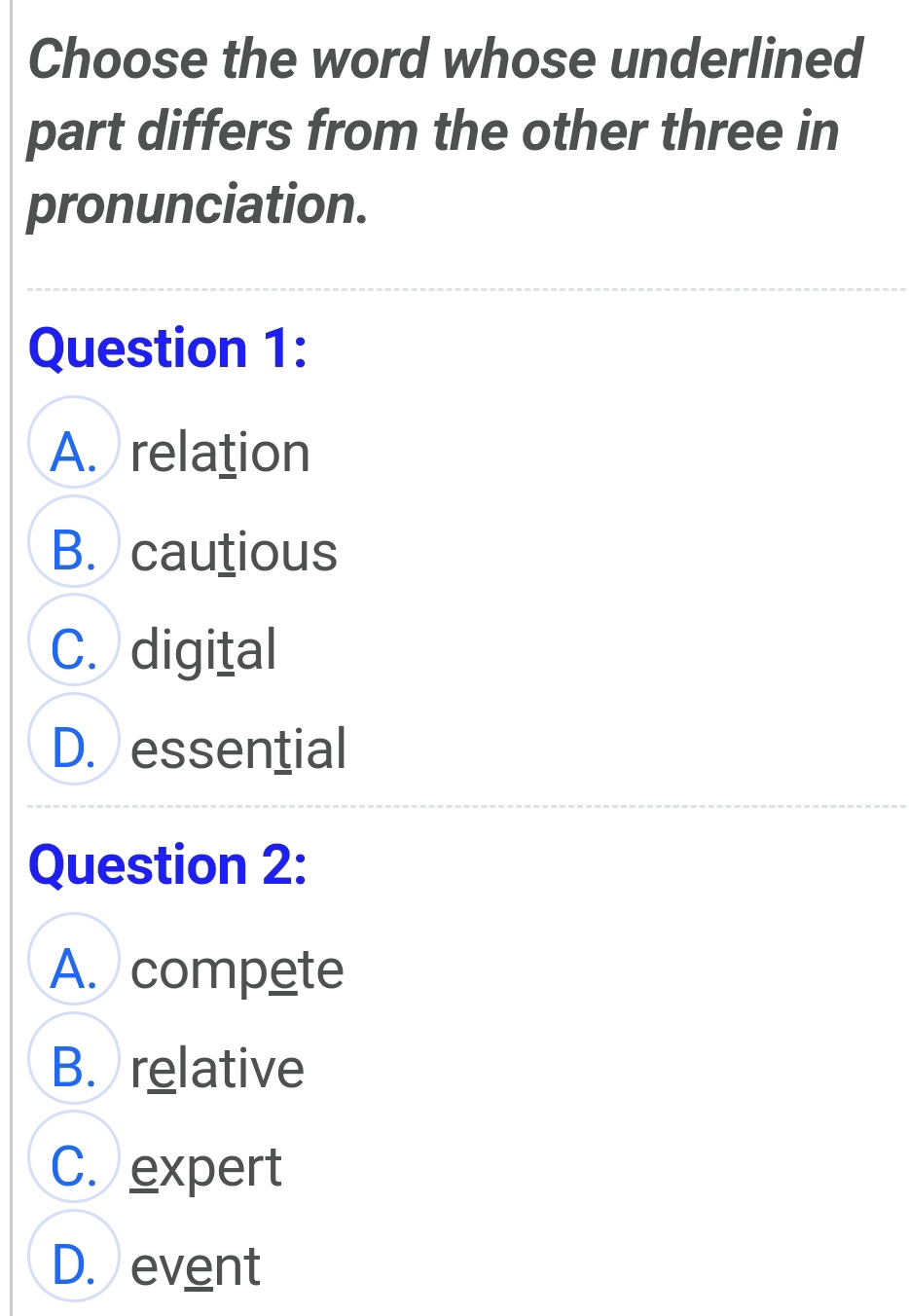 Choose the word whose underlined
part differs from the other three in
pronunciation.
Question 1:
A. relation
B. cautious
C. digital
D. essential
Question 2:
A. compete
B. relative
C. expert
D. event