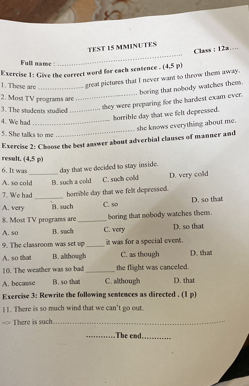 TEST 15 MMINUTES
Class : 12a…
Full name :
_
Exercise 1: Give the correct word for each sentence . (4,5p)
1. These are_
great pictures that I never want to throw them away.
boring that nobody watches them.
2. Most TV programs are
3. The students studied_
_they were preparing for the hardest exam ever.
horrible day that we felt depressed.
4. We had_
_
she knows everything about me.
5. She talks to me
Exercise 2: Choose the best answer about adverbial clauses of manner and
result. (4,5 p)
6. It was
day that we decided to stay inside.
A. so cold_ B. such a cold C. such cold D. very cold
_
7. We had
horrible day that we felt depressed.
A. very B. such C. so D. so that
8. Most TV programs are _boring that nobody watches them.
A. so B. such C. very D. so that
9. The classroom was set up _it was for a special event.
A. so that B. although C. as though D. that
10. The weather was so bad _the flight was canceled.
A. because B. so that C. although D. that
Exercise 3: Rewrite the following sentences as directed . (1 p)
11. There is so much wind that we can’t go out.
2 There is such_
_The end_