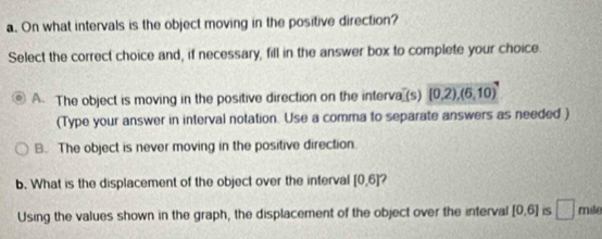 On what intervals is the object moving in the positive direction?
Select the correct choice and, if necessary, fill in the answer box to complete your choice.
A. The object is moving in the positive direction on the interva (s) (0,2),(6,10)
(Type your answer in interval notation. Use a comma to separate answers as needed )
B. The object is never moving in the positive direction.
b. What is the displacement of the object over the interval [0,6]
Using the values shown in the graph, the displacement of the object over the interval [0,6] IS □ mile