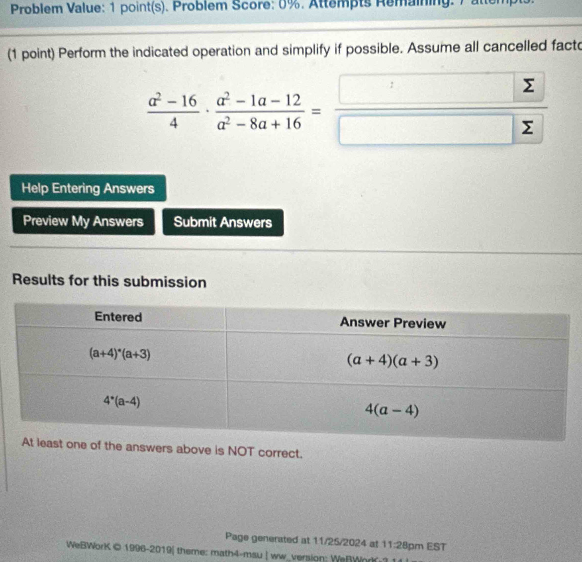 Problem Value: 1 point(s). Problem Score: 0%. Attempts Remaining. 7 attempts
(1 point) Perform the indicated operation and simplify if possible. Assume all cancelled facto
 (a^2-16)/4 ·  (a^2-1a-12)/a^2-8a+16 = □ /□  
Help Entering Answers
Preview My Answers Submit Answers
Results for this submission
the answers above is NOT correct.
Page generated at 11/25/2024 at 11:28 pm EST
WeBWorK © 1996-2019| theme: math4-msu | ww_version: WeRWorK