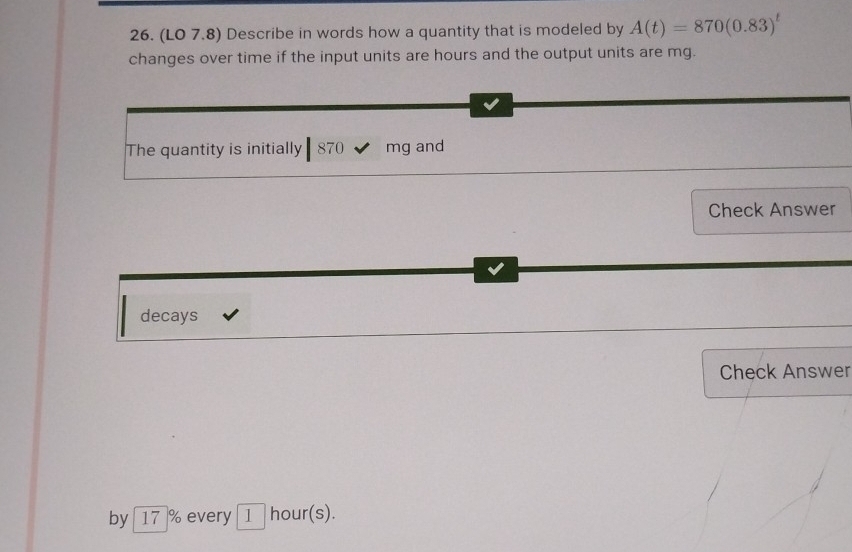 (LO 7.8) Describe in words how a quantity that is modeled by A(t)=870(0.83)^t
changes over time if the input units are hours and the output units are mg. 
The quantity is initially 870 mg and 
Check Answer 
decays 
Check Answer 
by 17 % every 1 hour(s).