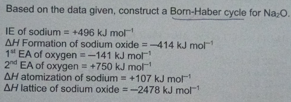 Based on the data given, construct a Born-Haber cycle for Na_2O. 
IE of sodium =+496kJmol^(-1)
△ H Formation of sodium oxide =-414kJmol^(-1)
1^(st)EA of oxygen =-141kJmol^(-1)
2^(nd) EA of oxygen =+750kJmol^(-1)
△ H atomization of sodium =+107kJmol^(-1)
△ H lattice of sodium oxide =-2478kJmol^(-1)