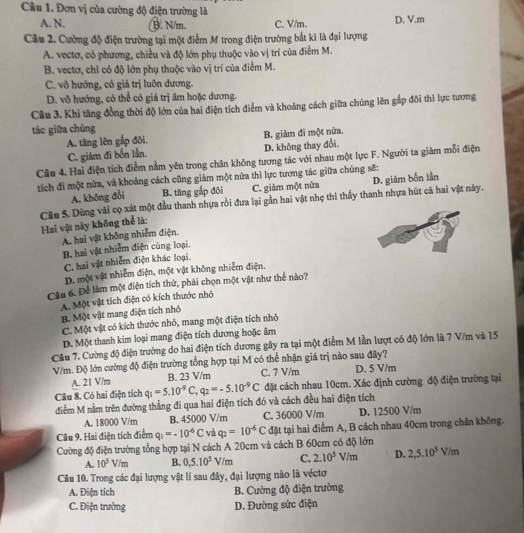 Đơn vị của cường độ điện trường là
A. N. B. N/m. C. V/m. D. V.m
Câu 2. Cường độ điện trường tại một điểm M trong điện trường bất kì là đại lượng
A. vectơ, có phương, chiều và độ lớn phụ thuộc vào vị trí của điểm M.
B. vectơ, chỉ có độ lớn phụ thuộc vào vị trí của điểm M.
C. vô hướng, có giá trị luôn dương.
D. vô hướng, có thể có giá trị âm hoặc dương.
Câu 3. Khi tăng đồng thời độ lớn của hai điện tích điểm và khoảng cách giữa chúng lên gấp đôi thì lực tương
tác giữa chúng
A. tăng lên gấp đôi. B. giảm đi một nửa.
C. giảm đi bốn lần. D. không thay đổi.
Câu 4. Hai điện tích điểm nằm yên trong chân không tương tác với nhau một lực F. Người ta giảm mỗi điện
tích đi một nửa, và khoảng cách cũng giảm một nửa thì lực tương tác giữa chúng sẽ:
A. không đổi B. tăng gấp đôi C. giảm một nửa D. giảm bốn lần
Câu 5. Dùng vải cọ xát một đầu thanh nhựa rồi đưa lại gần hai vật nhẹ thì thấy thanh nhựa hút cả hai vật này.
Hai vật này không thể là:
A. hai vật không nhiễm điện.
B. hai vật nhiễm điện cùng loại.
C. hai vật nhiễm điện khác loại.
D. một vật nhiễm điện, một vật không nhiễm điện.
Cầu 6. Để làm một điện tích thử, phải chọn một vật như thế nào?
A. Một vật tích điện có kích thước nhỏ
B. Một vật mang điện tích nhỏ
C. Một vật có kích thước nhỏ, mang một điện tích nhỏ
D. Một thanh kim loại mang điện tích dương hoặc âm
Câu 7. Cường độ điện trường do hai điện tích dương gây ra tại một điểm M lần lượt có độ lớn là 7 V/m và 15
V/m. Độ lớn cường độ điện trường tổng hợp tại M có thể nhận giá trị nào sau đây?
A. 21 V/m B. 23 V/m C. 7 V/m D. 5 V/m
Câu 8. Có hai điện tích q_1=5.10^(-9)C,q_2=-5.10^(-9)C đặt cách nhau 10cm. Xác định cường độ điện trường tại
điểm M nằm trên đường thẳng đi qua hai điện tích đó và cách đều hai điện tích
A. 18000 V/m B. 45000 V/m C. 36000 V/m D. 12500 V/m
Câu 9. Hai điện tích điểm q_1=-10^(-6)C và q_2=10^(-6)C đặt tại hai điểm A, B cách nhau 40cm trong chân không.
Cường độ điện trường tổng hợp tại N cách A 20cm và cách B 60cm có độ lớn
A. 10^5V/m B. 0,5.10^5V/m
C. 2.10^5V/m D. 2,5.10^5V/m
Câu 10. Trong các đại lượng vật lí sau đây, đại lượng nào là véctơ
A. Điện tích  B. Cường độ điện trường
C. Điện trường D. Đường sức điện