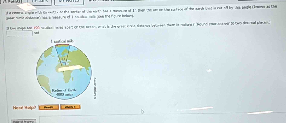 −/1 Points) DETAILS 
If a central angle with its vertex at the center of the earth has a measure of 1', then the arc on the surface of the earth that is cut off by this angle (known as the 
great circle distance) has a measure of 1 nautical mile (see the figure below). 
If two ships are 190 nautical miles apart on the ocean, what is the great circle distance between them in radians? (Round your answer to two decimal places.) 
rad 
l nautical mile
r 
Radius of Earth:
4000 miles
Need Help? Read II Watch It 
Submit Answer