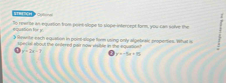 STRETCH Optional
To rewrite an equation from point-slope to slope-intercept form, you can solve the :
equation for y.
Rewrite each equation in point-slope form using only algebraic properties. What is
special about the ordered pair now visible in the equation?
1 y=2x-7
2 y=-5x+15