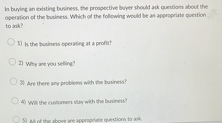 In buying an existing business, the prospective buyer should ask questions about the 
operation of the business. Which of the following would be an appropriate question 
to ask? 
1) Is the business operating at a profit? 
2) Why are you selling? 
3) Are there any problems with the business? 
4) Will the customers stay with the business? 
5) All of the above are appropriate questions to ask.