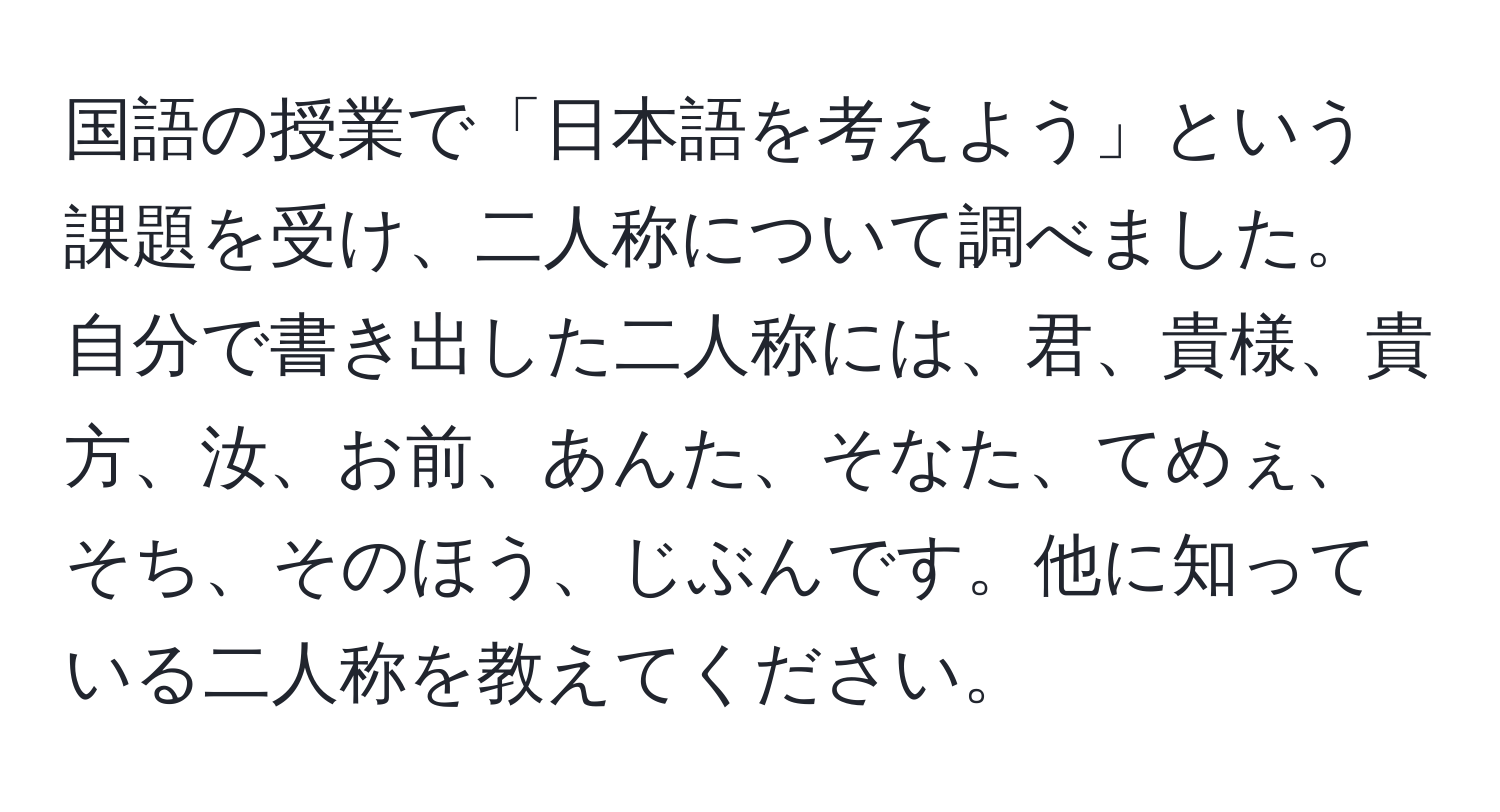 国語の授業で「日本語を考えよう」という課題を受け、二人称について調べました。自分で書き出した二人称には、君、貴様、貴方、汝、お前、あんた、そなた、てめぇ、そち、そのほう、じぶんです。他に知っている二人称を教えてください。