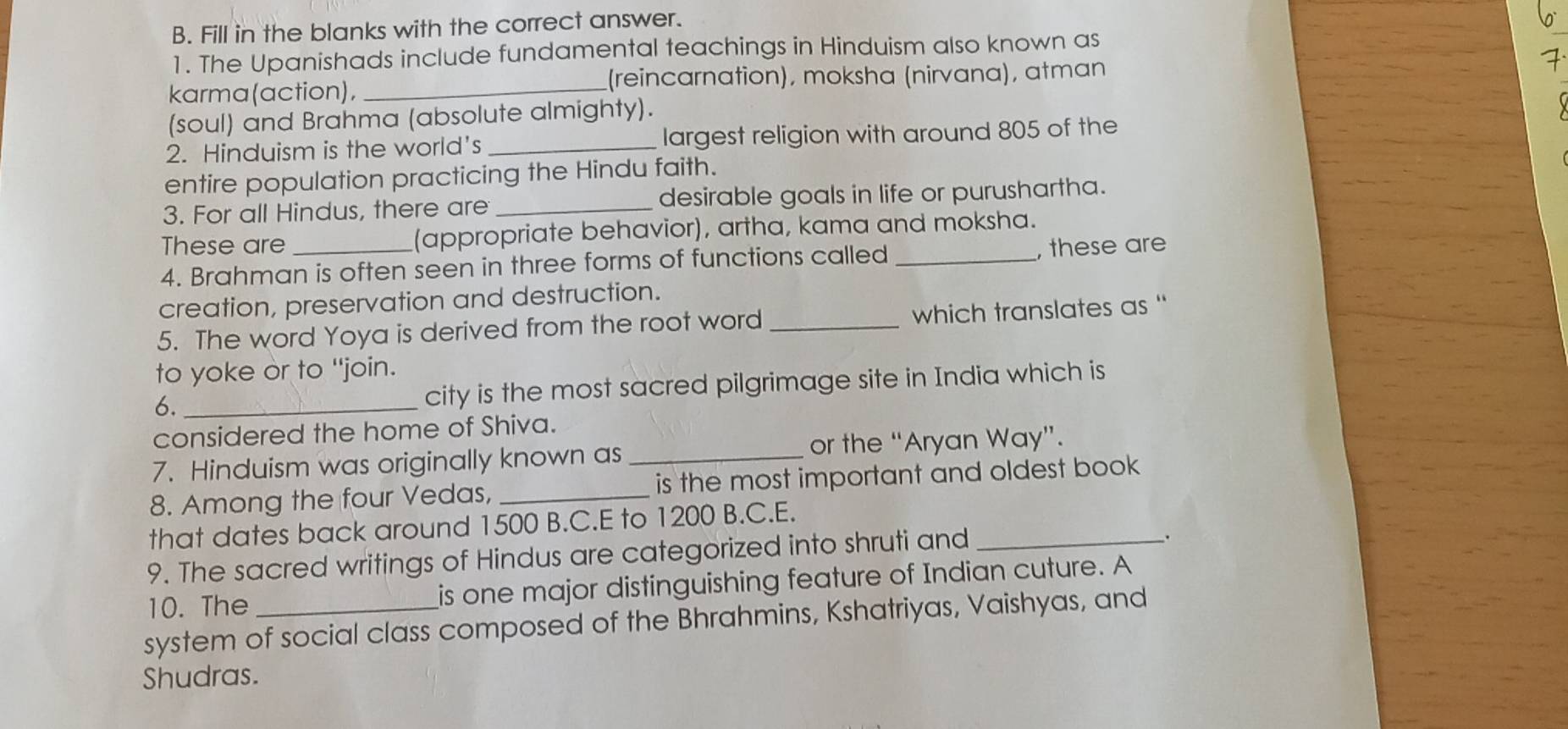 Fill in the blanks with the correct answer. 
1. The Upanishads include fundamental teachings in Hinduism also known as 
karma(action), _(reincarnation), moksha (nirvana), atman 
(soul) and Brahma (absolute almighty). 
2. Hinduism is the world's _largest religion with around 805 of the 
entire population practicing the Hindu faith. 
3. For all Hindus, there are _desirable goals in life or purushartha. 
These are _(appropriate behavior), artha, kama and moksha. 
4. Brahman is often seen in three forms of functions called _, these are 
creation, preservation and destruction. 
5. The word Yoya is derived from the root word_ which translates as " 
to yoke or to "join. 
6. _city is the most sacred pilgrimage site in India which is 
considered the home of Shiva. 
7. Hinduism was originally known as _or the “Aryan Way”. 
8. Among the four Vedas, _is the most important and oldest book . 
that dates back around 1500 B.C.E to 1200 B.C.E. 
9. The sacred writings of Hindus are categorized into shruti and_ 
. 
10. The is one major distinguishing feature of Indian cuture. A 
system of social class composed of the Bhrahmins, Kshatriyas, Vaishyas, and 
Shudras.