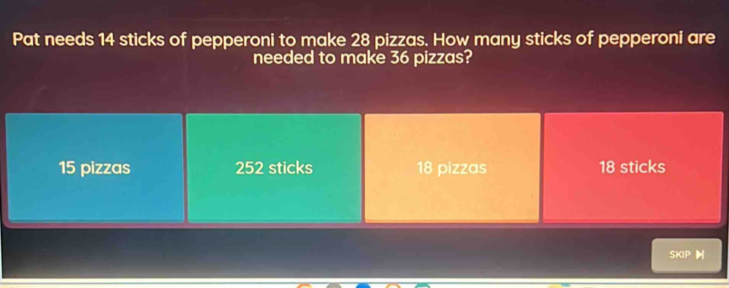 Pat needs 14 sticks of pepperoni to make 28 pizzas. How many sticks of pepperoni are
needed to make 36 pizzas?
15 pizzas 252 sticks 18 pizzas 18 sticks
SKIP H