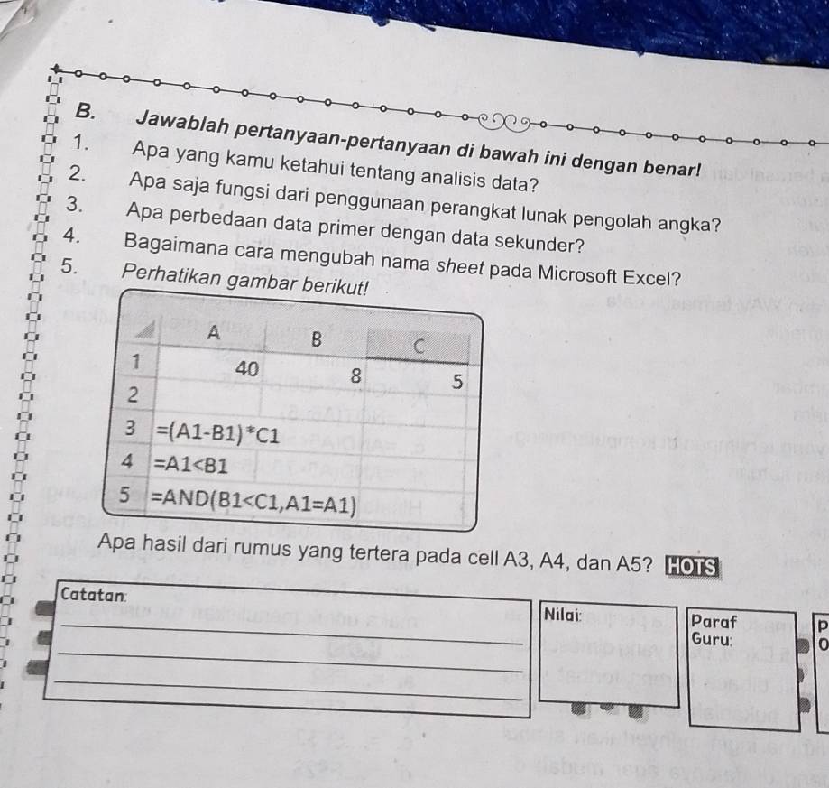 Jawablah pertanyaan-pertanyaan di bawah ini dengan benar!
1. Apa yang kamu ketahui tentang analisis data?
2. Apa saja fungsi dari penggunaan perangkat lunak pengolah angka?
3. Apa perbedaan data primer dengan data sekunder?
4. Bagaimana cara mengubah nama sheet pada Microsoft Excel?
5. Perhatikan gambar
Apa hasil dari rumus yang tertera pada cell A3, A4, dan A5? HOTS
_
Catatan: Nilai: Paraf p
_
Guru: 0
_