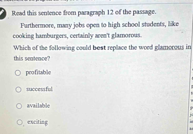 Read this sentence from paragraph 12 of the passage.
Furthermore, many jobs open to high school students, like
cooking hamburgers, certainly aren't glamorous.
Which of the following could best replace the word glamorous in
this sentence?
profitable
successful

t
available
p
jc
exciting
in
as