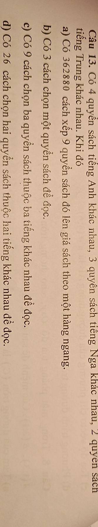 Có 4 quyền sách tiếng Anh khác nhau, 3 quyên sách tiêng Nga khác nhau, 2 quyên sách 
tiếng Trung khác nhau. Khi đó 
a) Có 362880 cách xếp 9 quyển sách đó lên giá sách theo một hàng ngang. 
b) Có 3 cách chọn một quyền sách để đọc. 
c) Có 9 cách chọn ba quyển sách thuộc ba tiếng khác nhau để đọc. 
d) Có 26 cách chọn hai quyển sách thuộc hai tiếng khác nhau để đọc.