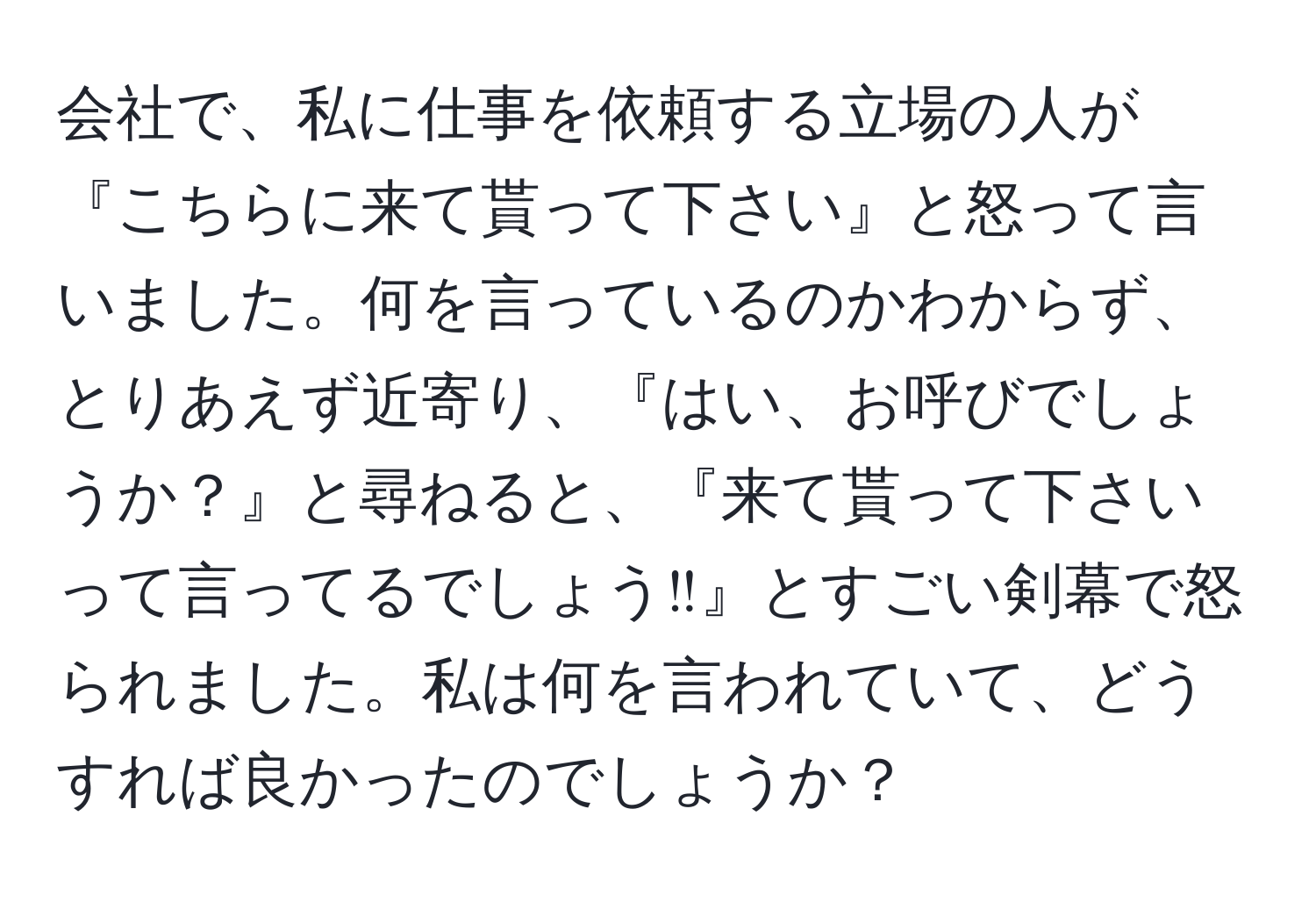 会社で、私に仕事を依頼する立場の人が『こちらに来て貰って下さい』と怒って言いました。何を言っているのかわからず、とりあえず近寄り、『はい、お呼びでしょうか？』と尋ねると、『来て貰って下さいって言ってるでしょう‼︎』とすごい剣幕で怒られました。私は何を言われていて、どうすれば良かったのでしょうか？